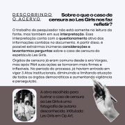 Descrição da imagem:
A imagem apresenta um cartaz informativo da série "DESCOBRINDO O ACERVO", com foco no caso de censura ao espetáculo Les Girls.

O fundo é claro, com o texto distribuído em blocos explicativos.
No canto inferior, há uma fotografia em preto e branco, de autoria desconhecida, intitulada "Les Girls em Op Art", que ilustra visualmente o tema abordado.
O conteúdo discute o papel da censura no Brasil durante o regime militar, especialmente no contexto da repressão cultural e da limitação das liberdades democráticas.

Texto presente na imagem:

DESCOBRINDO O ACERVO

Sobre o que o caso de censura ao Les Girls nos faz refletir?

O trabalho do pesquisador não está somente na leitura da fonte, mas também em sua interpretação. Essa interpretação conta com o questionamento ativo das informações contidas no documento. A partir disso, é possível extrairmos inúmeras considerações e levantarmos perguntas sobre o caso de censura do espetáculo Les Girls.

Órgãos de censura já eram comuns desde a era Vargas, mas após 1964 suas ações se tornaram mais firmes e inflexíveis. No período do processo, já haviam entrado em vigor 3 Atos Institucionais, diminuindo e limitando atuação de todos os órgãos democráticos e aumentando vigilância e perseguição.

A obra escolhida para ilustrar o caso de censura ao Les Girls é uma fotografia de autoria desconhecida, intitulada: Les Girls em Op Art.