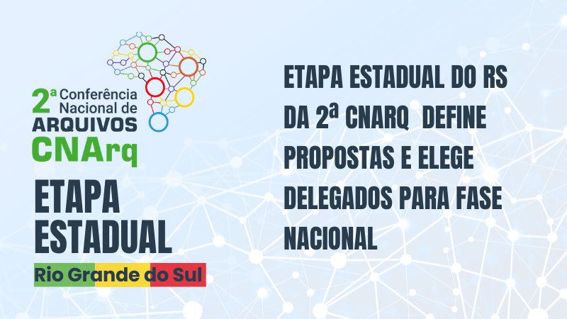 Imagem gr&aacute;fica de divulga&ccedil;&atilde;o institucional sobre um evento p&uacute;blico. O fundo &eacute; azul-claro, com um padr&atilde;o abstrato de linhas e pontos brancos interligados, lembrando uma rede ou conex&otilde;es digitais.
No lado esquerdo da imagem, aparece o logotipo da 2&ordf; Confer&ecirc;ncia Nacional de Arquivos (CNArq). O logotipo inclui um desenho estilizado do mapa do Brasil formado por c&iacute;rculos coloridos (verde, azul, amarelo, vermelho e laranja) conectados por linhas. Ao lado do s&iacute;mbolo, est&aacute; o texto:
&ldquo;2&ordf; Confer&ecirc;ncia Nacional de Arquivos &ndash; CNArq&rdquo;.
Abaixo do logotipo, em letras grandes e em destaque, l&ecirc;-se:
&ldquo;ETAPA ESTADUAL&rdquo;.
Logo abaixo, h&aacute; uma faixa retangular colorida com o texto:
&ldquo;Rio Grande do Sul&rdquo;.
No lado direito da imagem, em texto grande, alinhado &agrave; esquerda e em cor escura, l&ecirc;-se:
&ldquo;ETAPA ESTADUAL DO RS DA 2&ordf; CNARQ DEFINE PROPOSTAS E ELEGE DELEGADOS PARA FASE NACIONAL&rdquo;.
N&atilde;o h&aacute; pessoas na imagem. O conte&uacute;do &eacute; inteiramente composto por elementos gr&aacute;ficos, textos e cores institucionais, com foco informativo e institucional.